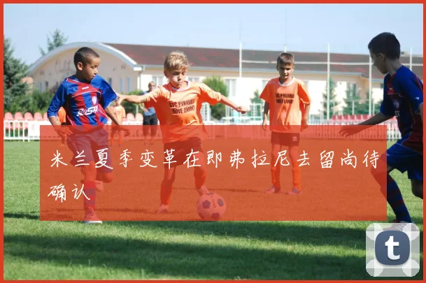 米兰夏季变革在即弗拉尼去留尚待确认
