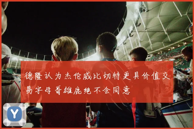 德隆认为杰伦威比切特更具价值交易字母哥雄鹿绝不会同意