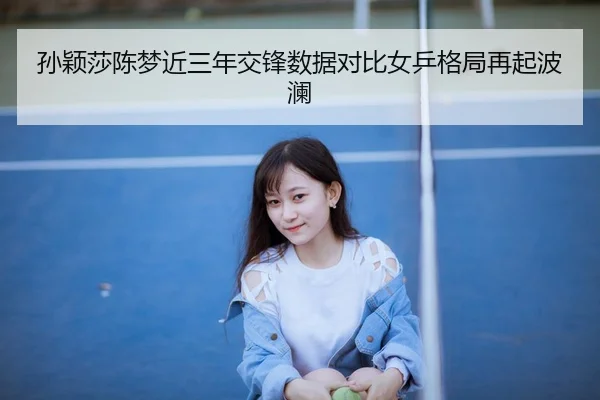 孙颖莎陈梦近三年交锋数据对比女乒格局再起波澜
